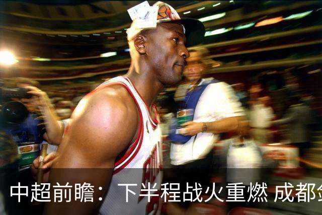 中超前瞻：下半程战火重燃 成都剑指三分申花求反弹