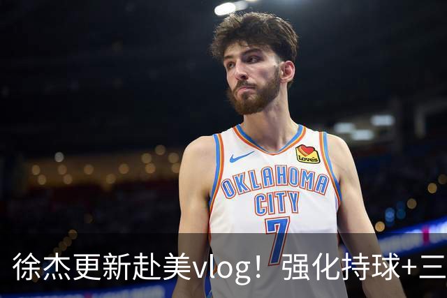 徐杰更新赴美vlog！强化持球+三分+中投，期待下赛季杜锋多给球权
