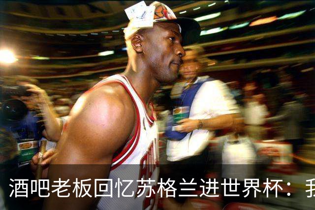 酒吧老板回忆苏格兰进世界杯：我们踢得不好，但我说服人们来看球