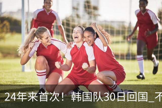24年来首次！韩国队30日回国 不举行官方欢迎仪式